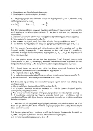γ. Δύο ισόθερμες και δύο αδιαβατικές διεργασιές.
δ. Δύο αδιαβατικές και δύο ισόχωρες διεργασίες.
3.11 Θερμική μηχανή Carnot εργάζεται μεταξύ των θερμοκρασιών Τh και Τc. Ο συντελεστής
απόδοσης της μηχανής είναι:
α. e =1-
Τc
Τh
β. e =1-
Τh
ΤC
γ. e =
Τc
Τh
3.12 Ιδανική μηχανή Carnot απορροφά θερμότητα από δεξαμενή θερμοκρασίας Τh και αποδίδει
ποσό θερμότητας σε δεξαμενή θερμοκρασίας Τc. Να δώσετε απάντηση στις ερωτήσεις που
ακολουθούν:
α. Με ποιους τρόπους θα μπορούσαμε να αυξήσουμε την απόδοση μιας τέτοιας μηχανής;
β. Πόση απόδοση θα είχε η μηχανή αν, Τh=Τc.
γ. Αν η απόδοση της μηχανής αυτής ήταν 100%, πόση θα ήταν η χαμηλή θερμοκρασία Τc;
δ. Ποιο ποσοστό της θερμότητας που απορροφά η μηχανή μετατρέπεται σε έργο, αν Τh=2Τc;
3.13 Δύο μηχανές Carnot αντλούν ανά κύκλο θερμότητες Qh, Qh' αντιστοίχως από την ίδια
δεξαμενή υψηλής θερμοκρασίας Τh και παράγουν το ίδιο ολικό έργο Wολ αποδίδοντας
θερμότητα σε περιβάλλοντα διαφορετικής θερμοκρασίας Τc, Τc' (Τc<Tc'). Να συγκριθούν οι
θερμότητες Qh και Qh⁄.
3.14 Δύο μηχανές Carnot αντλούν την ίδια θερμότητα Q από δεξαμενές διαφορετικών
θερμοκρασιών 2Τ0 και 3Τ0 αντιστοίχως, παράγουν έργο και αποδίδουν θερμότητα στο ίδιο
περιβάλλον θερμοκρασίας Τ0. Να συγκριθούν οι αποδόσεις και τα έργα που παράγουν.
3.15 Ιδανικό αέριο που εκτελεί τον κύκλο του Carnot απορροφά θερμότητα Qh υπό
θερμοκρασία Τh και από αποδίδει θερμότητα Qc υπό θερμοκρασία Τc.
α. Να δείξετε ότι ισχύει, Qh/Τh =|Qc|/Τc.
β. Να υπολογίσετε το συντελεστή απόδοσης του κύκλου σε σχέση με τις θερμοκρασίες Τh, Τc.
γ. Να διατυπώσετε το 2ο
θερμοδυναμικό νόμο κατά Κelvin− Plank.
3.16 Ποιες από τις προτάσεις που ακολουθούν για μια μηχανή Carnot είναι αληθείς, ποιες
ψευδείς και γιατί;
α. Μια μηχανή Carnot θα είχε απόδοση 100% , αν ήταν Τh=Τc.
β. Αν η μηχανή Carnot είχε συντελεστή απόδοσης e =1, τότε θα έπρεπε η δεξαμενή χαμηλής
θερμοκρασίας να είχε θερμοκρασία –273 0
C.
γ. Αν ο κύκλος του Carnot διαγραφεί αντίστροφα, η μηχανή που τον εκτελεί γίνεται ψυκτική.
δ. Ο συντελεστής απόδοσης της θερμικής μηχανής Carnot είναι μεγαλύτερος από το
συντελεστή απόδοσης κάθε άλλης ιδανικής ή πραγματικής μηχανής, που εργάζεται μεταξύ των
ίδιων θερμοκρασιών.
3.17 Ακούσαμε ότι μια πραγματική θερμική μηχανή εργάζεται μεταξύ θερμοκρασιών 300 Κ και
500Κ και έχει απόδοση 48%. Είναι δυνατόν η πληροφορία μας να είναι αληθής; Δικαιολογήστε
όποια απάντηση δώσετε.
3.18 Θερμική μηχανή Carnot εργάζεται μεταξύ δύο δεξαμενών θερμοκρασίας Τh=600Κ και
Τc=400Κ. Ποιες από τις προτάσεις που ακολουθούν είναι σωστές και γιατί;
α. Ο συντελεστής απόδοσης της μηχανής είναι 1/3.
 