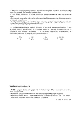 α. Μπορούμε να ψύξουμε το χώρο ενός θερμικά απομονωμένου δωματίου, αν ανοίξουμε την
πόρτα ενός ψυγείου που λειτουργεί μέσα σ' αυτό.
β. Είναι γενικώς αδύνατη η μεταφορά θερμότητας από ένα ψυχρότερο προς ένα θερμότερο
σώμα.
γ. Οι ψυκτικές μηχανές διαγράφουν θερμοδυναμικούς κύκλους με φορά αντίθετη από τη φορά
των δεικτών του ρολογιού.
δ. Το κλιματιστικό ψύξης μεταφέρει θερμότητα από μια ψυχρότερη δεξαμενή θερμοκρασίας (το
δωμάτιο) προς το θερμότερο εξωτερικό περιβάλλον.
3.27 Ιδανική ψυκτική μηχανή, η οποία λειτουργεί ως ψυκτήρας, απορροφά θερμότητα Qc από
δεξαμενή χαμηλής θερμοκρασίας με τη βοήθεια έργου Woλ που της προσφέρεται από το
περιβάλλον και αποδίδει θερμότητα Qh σε δεξαμενή υψηλότερης θερμοκρασίας. Ο
συντελεστής επίδοσης της μηχανής αυτής είναι το πηλίκο:
α.
Woλ
Qh
β.
|Qc|
|Wολ|
γ.
|Qh|
|Wολ|
δ.
|Qh|+Qc
|Qh|
Ασκήσεις και προβλήματα
3.28 Μια μηχανή Carnot απορροφά ανά κύκλο θερμότητα 500J και παράγει ανά κύκλο
συνολικό έργο 400 J.
α. Πόση είναι η θερμότητα που αποδίδει ανά κύκλο η μηχανή στη ψυχρή δεξαμενή;
β. Ποιος είναι ο λόγος λ=Τh/Τc των θερμοκρασιών Τh της θερμής δεξαμενής και Τc της ψυχρής.
γ. Ποιος είναι ο ιδανικός συντελεστής απόδοσης της μηχανής;
α. 100J, β. λ=5, γ. 0,8
 