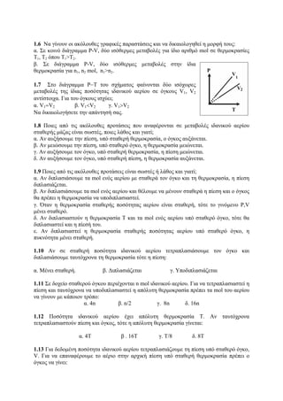 1.6 Να γίνουν οι ακόλουθες γραφικές παραστάσεις και να δικαιολογηθεί η μορφή τους:
α. Σε κοινό διάγραμμα P-V, δύο ισόθερμες μεταβολές για ίδιο αριθμό mol σε θερμοκρασίες
Τ1, Τ2 όπου Τ1>Τ2.
β. Σε διάγραμμα P-V, δύο ισόθερμες μεταβολές στην ίδια
θερμοκρασία για n1, n2 mol, n1>n2.
1.7 Στο διάγραμμα P−T του σχήματος φαίνονται δύο ισόχωρες
μεταβολές της ίδιας ποσότητας ιδανικού αερίου σε όγκους V1, V2
αντίστοιχα. Για του όγκους ισχύει;
α. V1=V2 β. V1<V2 γ. V1>V2
Να δικαιολογήσετε την απάντησή σας.
1.8 Ποιες από τις ακόλουθες προτάσεις που αναφέρονται σε μεταβολές ιδανικού αερίου
σταθερής μάζας είναι σωστές, ποιες λάθος και γιατί;
α. Αν αυξήσουμε την πίεση, υπό σταθερή θερμοκρασία, ο όγκος αυξάνεται.
β. Αν μειώσουμε την πίεση, υπό σταθερό όγκο, η θερμοκρασία μειώνεται.
γ. Αν αυξήσουμε τον όγκο, υπό σταθερή θερμοκρασία, η πίεση μειώνεται.
δ. Αν αυξήσουμε τον όγκο, υπό σταθερή πίεση, η θερμοκρασία αυξάνεται.
1.9 Ποιες από τις ακόλουθες προτάσεις είναι σωστές ή λάθος και γιατί;
α. Αν διπλασιάσουμε τα mol ενός αερίου με σταθερά τον όγκο και τη θερμοκρασία, η πίεση
διπλασιάζεται.
β. Αν διπλασιάσουμε τα mol ενός αερίου και θέλουμε να μένουν σταθερά η πίεση και ο όγκος
θα πρέπει η θερμοκρασία να υποδιπλασιαστεί.
γ. Όταν η θερμοκρασία σταθερής ποσότητας αερίου είναι σταθερή, τότε το γινόμενο P,V
μένει σταθερό.
δ. Αν διπλασιαστούν η θερμοκρασία Τ και τα mol ενός αερίου υπό σταθερό όγκο, τότε θα
διπλασιαστεί και η πίεσή του.
ε. Αν διπλασιαστεί η θερμοκρασία σταθερής ποσότητας αερίου υπό σταθερό όγκο, η
πυκνότητα μένει σταθερή.
1.10 Αν σε σταθερή ποσότητα ιδανικού αερίου τετραπλασιάσουμε τον όγκο και
διπλασιάσουμε ταυτόχρονα τη θερμοκρασία τότε η πίεση:
α. Μένει σταθερή. β. Διπλασιάζεται γ. Υποδιπλασιάζεται
1.11 Σε δοχείο σταθερού όγκου περιέχονται n mol ιδανικού αερίου. Για να τετραπλασιαστεί η
πίεση και ταυτόχρονα να υποδιπλασιαστεί η απόλυτη θερμοκρασία πρέπει τα mol του αερίου
να γίνουν με κάποιον τρόπο:
α. 4n β. n/2 γ. 8n δ. 16n
1.12 Ποσότητα ιδανικού αερίου έχει απόλυτη θερμοκρασία Τ. Αν ταυτόχρονα
τετραπλασιαστούν πίεση και όγκος, τότε η απόλυτη θερμοκρασία γίνεται:
α. 4Τ β . 16Τ γ. Τ/8 δ. 8Τ
1.13 Για δεδομένη ποσότητα ιδανικού αερίου τετραπλασιάζουμε τη πίεση υπό σταθερό όγκο,
V. Για να επαναφέρουμε το αέριο στην αρχική πίεση υπό σταθερή θερμοκρασία πρέπει ο
όγκος να γίνει:
 