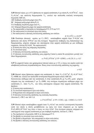 3.35 Ιδανικό αέριο, με γ=5/3, βρίσκεται σε αρχική κατάσταση Α με πίεση PΑ=4,10
5
N/m
2
, όγκο
VΑ=0,1m
3
, και απόλυτη θερμοκρασία ΤΑ, εκτελεί την ακόλουθη κυκλική αντιστρεπτή
διεργασία ΑΒΓΔΑ.
ΑΒ: Ισοβαρής εκτόνωση μέχρι όγκο 2VΑ.
BΓ : Ισόχωρη ψύξη μέχρι πίεση PΑ/4.
ΓΔ: Ισοβαρής συμπίεση μέχρι όγκο VΑ.
ΔΑ: Ισόχωρη θέρμανση μέχρι την αρχική κατάσταση.
α. Να παρασταθεί η διεργασία σε διαγράμματα P-V, P-Τ και V-T.
β. Να υπολογιστεί το συνολικό έργο ανά κύκλο.
γ. Να υπολογιστεί ο ιδανικός συντελεστής απόδοσης του κύκλου.
β. 0,3,10
5
J, γ. e=0,207
3.36 Ποσότητα ιδανικού αερίου, με Cv=3R/2, καταλαμβάνει αρχικά όγκο V=0,2m3
και
βρίσκεται υπό πίεση 105
Ν/m2
και στη συνέχεια θερμαίνεται ισοβαρώς έως διπλασιασμό της
θερμοκρασίας, ψύχεται ισόχωρα και επανέρχεται στην αρχική κατάσταση με μια ισόθερμη
συμπίεση. Δίνεται ln2=0,69. Να υπολογιστούν:
α. Η πίεση στο τέλος της ισόχωρης διεργασίας.
β. Το συνολικό έργο.
γ. Ο ιδανικός συντελεστής απόδοσης του κύκλου.
δ. Ο ιδανικός συντελεστής απόδοσης μιας μηχανής Carnot η οποία θα εργαζότανε μεταξύ των
ίδιων θερμοκρασιών.
α. P=0,5,105
N/m2
β. W= 6200J γ. e=0,124, δ. ec= 0,5
3.37 Σε μηχανή Carnot, που χρησιμοποιεί ιδανικό αέριο με γ=3/2, ο όγκος του αερίου κατά την
αδιαβατική εκτόνωση τετραπλασιάζεται. Ποιος είναι ο συντελεστής απόδοσης της μηχανής;
e=0,5
3.38 Iδανικό αέριο βρίσκεται αρχικά στη κατάσταση Α, όπου VA=2,10
−3
m
3
, PA=8,105
N/m2
,
ΤA=600K και εκτελεί τον ακόλουθο αντιστρεπτό θερμοδυναμικό κύκλο ΑΒΓΔΑ:
Εκτονώνεται ισόθερμα από την κατάσταση Α στην κατάσταση Β, με VB=4VA μετά ψύχεται
ισόχωρα έως την κατάσταση Γ με ΤΓ=300Κ, στη συνέχεια συμπιέζεται ισόθερμα μέχρι την
κατάσταση Δ , όπου VΔ=VΑ και τέλος επανέρχεται ισόχωρα στην αρχική κατάσταση. Να
βρεθούν:
α. Η πίεση στην κατάσταση Δ.
β. Το συνολικά παραγόμενο έργο ανά κύκλο.
γ. Η θερμότητα που απορροφά το αέριο ανά κύκλο.
δ. Ο ιδανικός συντελεστής απόδοσης της κυκλικής διεργασίας.
Δίνονται Cv=3R/2 και ln4=1,4.
α. P=4,10
5
N/m
2
, β. W= 1120J, γ. Qh = 3440J, δ. e= 0,33
3.39 Ιδανικό αέριο καταλαμβάνει αρχικά όγκο VA=0,1m3
και εκτελεί αντιστρεπτή διεργασία
κατά την οποία η πίεση μεταβάλλεται ως προς τον όγκο σύμφωνα με τη σχέση
P=(2+40V),105
N/m2
έως ότου ο όγκος να γίνει 0,2m3
. Στη συνέχεια ψύχεται ισόχωρα και
επανέρχεται στην αρχική κατάσταση με μια ισοβαρή συμπίεση. Δίνεται Cv=3R/2.
α. Να σχεδιαστεί η διεργασία ΑΒΓΑ σε διάγραμμα P−V.
β. Να βρεθεί το συνολικό έργο ανά κύκλο;
γ. Να βρεθεί η θερμότητα που απορροφά το αέριο ανά κύκλο;
δ. Να βρεθεί ο ιδανικός συντελεστής απόδοσης του κύκλου;
 