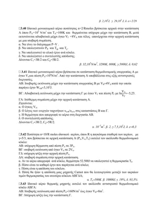 β. 2,10
4
J, γ. 29,10
4
J, δ. e= 2/29
3.40 Ιδανικό μονοατομικό αέριο ποσότητας n=2/Rmoles βρίσκεται αρχικά στην κατάσταση
Α όπου PA=10
5
Ν/m2
και ΤA=100Κ και θερμαίνεται ισόχωρα μέχρι την κατάσταση Β, μετά
εκτονώνεται αδιαβατικά μέχρι όγκο VΓ =8VΑ και τέλος επανέρχεται στην αρχική κατάσταση
με μια ισοβαρή συμπίεση.
α. Να γίνει το διάγραμμα P−V .
β. Να υπολογιστούν PΒ και ΤΒ
. και ΤΓ
.
γ. Να υπολογιστεί το ολικό έργο ανά κύκλο.
δ. Να υπολογιστεί ο συντελεστής απόδοσης.
Δίνονται Cv=3R/2 και Cp=5R/2.
β. 32,105
Ν/m2
, 3200Κ, 800Κ, γ.5800J, δ. 0,62
3.41 Ιδανικό μονοατομικό αέριο βρίσκεται σε κατάσταση θερμοδυναμικής ισορροπίας Α με
όγκο VΑκαι πίεση PA=106
N/m2
. Από την κατάσταση Α υποβάλλεται στις εξής αντιστρεπτές
διεργασίες.
ΑΒ: Ισοβαρής εκτόνωση μέχρι την κατάσταση ισορροπίας Β με VB=4VA κατά την οποία
παράγει έργο WAB=3,103
J.
ΒΓ: Aδιαβατική εκτόνωση μέχρι την κατάσταση Γ με όγκο VΓ και πίεση PΓ με ln
VA
VΓ
=−5,25.
ΓΑ: Ισόθερμη συμπίεση μέχρι την αρχική κατάσταση Α.
Ζητούνται:
α. Ο όγκος VA.
β. Ο λόγος των ενεργών ταχυτήτων υενB/υενΑ στις καταστάσεις Β και Γ.
γ. Η θερμότητα που απορροφά το αέριο στη διεργασία ΑΒ.
δ. Ο συντελεστή απόδοσης.
Δίνονται Cv=3R/2, Cp=5R/2.
α. 10
−3
m
3
. β. 2, γ.7,5,10
3
J, δ. e=0,3
3.42 Ποσότητα n=10/R moles ιδανικού αερίου, όπου R η παγκόσμια σταθερά των αερίων, με
γ=5/3, που βρίσκεται σε αρχική κατάσταση Α (PΑ,VΑ,TΑ) εκτελεί τον ακόλουθο θερμοδυναμικό
κύκλο:
ΑΒ: ισόχωρη θέρμανση από πίεση PΑ σε 3ΡΑ.
ΒΓ: ισοβαρή εκτόνωση από όγκο VΑ σε 2VΑ.
ΓΔ: ισόχωρη ψύξη στην αρχική πίεση ΡΑ.
ΔΑ: ισοβαρή συμπίεση στην αρχική κατάσταση.
α. Αν το αέριο απορροφά ανά κύκλο, θερμότητα 52.500J να υπολογιστεί η θερμοκρασία Τ0.
β. Πόσο είναι το καθαρό έργο που παράγεται ανά κύκλο;
γ. Πόση είναι η απόδοση του κύκλου.
δ. Πόση θα ήταν η απόδοση μιας μηχανής Carnot που θα λειτουργούσε μεταξύ των ακραίων
τιμών θερμοκρασίας του ανωτέρω κύκλου ΑΒΓΔΑ;
α. ΤΑ=500Κ β. 10000J, γ. 19%, δ. 83,3%
3.43 Ιδανικό αέριο θερμικής μηχανής εκτελεί τον ακόλουθο αντιστρεπτό θερμοδυναμικό
κύκλο ΑΒΓΑ:
ΑΒ: Ισοβαρής εκτόνωση από πίεση PA=160N/m2
έως όγκο VB=8m3
.
BΓ: Ισόχωρη ψύξη έως την κατάσταση Γ.
 