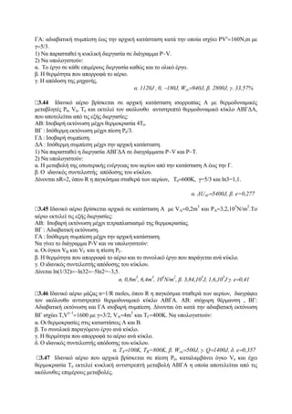 ΓΑ: αδιαβατική συμπίεση έως την αρχική κατάσταση κατά την οποία ισχύει PVγ
=160Ν,m με
γ=5/3.
1) Να παρασταθεί η κυκλική διεργασία σε διάγραμμα P−V.
2) Nα υπολογιστούν:
α. Το έργο σε κάθε επιμέρους διεργασία καθώς και το ολικό έργο.
β. Η θερμότητα που απορροφά το αέριο.
γ. Η απόδοση της μηχανής.
α. 1120J , 0, −180J, Woλ=940J, β. 2800J, γ. 33,57%
3.44 Ιδανικό αέριο βρίσκεται σε αρχική κατάσταση ισορροπίας A με θερμοδυναμικές
μεταβλητές P0, V0, T0 και εκτελεί τον ακόλουθο αντιστρεπτό θερμοδυναμικό κύκλο ABΓΔΑ,
που αποτελείται από τις εξής διεργασίες:
ΑΒ: Ισοβαρή εκτόνωση μέχρι θερμοκρασία 4Τ0.
ΒΓ : Ισόθερμη εκτόνωση μέχρι πίεση P0/3.
ΓΔ : Ισοβαρή συμπίεση.
ΔΑ : Ισόθερμη συμπίεση μέχρι την αρχική κατάσταση.
1) Nα παρασταθεί η διεργασία ΑΒΓΔΑ σε διαγράμματα P−V και P−T.
2) Να υπολογιστoύν:
α. Η μεταβολή της εσωτερικής ενέργειας του αερίου από την κατάσταση Α έως την Γ.
β. Ο ιδανικός συντελεστής απόδοσης του κύκλου.
Δίνονται nR=2, όπου R η παγκόσμια σταθερά των αερίων, T0=600K, γ=5/3 και ln3=1,1.
α. ΔUAΓ=5400J, β. e=0,277
3.45 Iδανικό αέριο βρίσκεται αρχικά σε κατάσταση Α με VA=0,2m
3
και PA=3,2,10
5
N/m
2
.To
αέριο εκτελεί τις εξής διεργασίες:
ΑΒ: Ισοβαρή εκτόνωση μέχρι τετραπλασιασμό της θερμοκρασίας.
ΒΓ : Αδιαβατική εκτόνωση.
ΓΑ : Ισόθερμη συμπίεση μέχρι την αρχική κατάσταση.
Να γίνει το διάγραμμα P-V και να υπολογιστούν:
α. Οι όγκοι VB και VΓ και η πίεση PΓ.
β. Η θερμότητα που απορροφά το αέριο και το συνολικό έργο που παράγεται ανά κύκλο.
γ. Ο ιδανικός συντελεστής απόδοσης του κύκλου.
Δίνεται ln(1/32)=−ln32=−5ln2=−3,5.
α. 0,8m
3
, 6,4m
3
, 10
4
N/m
2
, β. 3,84,10
5
J, 1,6,10
5
J γ. e=0,41
3.46 Ιδανικό αέριο μάζας n=1/R moles, όπου R η παγκόσμια σταθερά των αερίων, διαγράφει
τον ακόλουθο αντιστρεπτό θερμοδυναμικό κύκλο ΑΒΓΑ. ΑΒ: ισόχωρη θέρμανση , ΒΓ:
Αδιαβατική εκτόνωση και ΓΑ ισοβαρή συμπίεση. Δίνονται ότι κατά την αδιαβατική εκτόνωση
ΒΓ ισχύει T,V
γ−1
=1600 με γ=3/2, VA=4m
3
και ΤΓ=400Κ. Να υπολογιστούν:
α. Οι θερμοκρασίες στις καταστάσεις Α και Β.
β. Το συνολικά παραγόμενο έργο ανά κύκλο.
γ. Η θερμότητα που απορροφά το αέριο ανά κύκλο.
δ. Ο ιδανικός συντελεστής απόδοσης του κύκλου.
α. ΤΑ=100Κ, ΤΒ=800Κ, β. Woλ=500J, γ. Q=1400J, δ. e=0,357
3.47 Ιδανικό αέριο που αρχικά βρίσκεται σε πίεση P0, καταλαμβάνει όγκο V0 και έχει
θερμοκρασία Τ0 εκτελεί κυκλική αντιστρεπτή μεταβολή ΑΒΓΑ η οποία αποτελείται από τις
ακόλουθες επιμέρους μεταβολές.
 