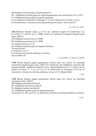 ΑΒ Ισοβαρής εκτόνωση μέχρι τη θερμοκρασία 4Τ0.
ΒΓ: Αδιαβατική εκτόνωση μέχρι την αρχική θερμοκρασία, στην οποία δίνεται ότι VΓ=32V0.
ΓΑ: Ισόθερμη συμπίεση μέχρι την αρχική κατάσταση.
α. Να σχεδιαστεί η διεργασία σε διάγραμμα P−V και να υπολογιστεί το πηλίκο, γ=Cp/Cv.
β. Να υπολογιστεί ο ιδανικός συντελεστής απόδοσης του κύκλου. Δίνεται ln2=0,7.
α. γ=5/3, β. e=8/15
3.48 Ποσότητα ιδανικού αερίου, με γ=3/2, που βρίσκεται αρχικά στη κατάσταση Α με
PA=105
N/m2
, VA=0,01m3
, και ΤΑ=200Κ, εκτελεί τον ακόλουθο αντιστρεπτό θερμοδυναμικό
κύκλο ΑΒΓΔΑ.
ΑΒ: Ισοβαρής εκτόνωση έως ΤΒ=1000Κ
ΒΓ:Αδιαβατική εκτόνωση έως ΤΓ=250Κ.
ΓΔ: Ισόχωρη ψύξη έως ΤΔ=ΤΑ.
ΔΑ: Ισόθερμη συμπίεση μέχρι την αρχική κατάσταση.
Να υπολογιστούν:
α. Οι όγκοι VB και VΓ.
β. Ο ιδανικός συντελεστής απόδοσης του κύκλου.
Δίνεται ln80=4,38.
α. VB=0,05m3
, VΓ=0,8 m3
, β. 0,593
3.49 Ιδανική θερμική μηχανή χρησιμοποιεί ιδανικό αέριο που εκτελεί τον ακόλουθο
αντιστρεπτό θερμοδυναμικό κύκλο ΑΒΓΑ που αποτελείται από αδιαβατική εκτόνωση ΑΒ,
ισόχωρη ψύξη ΒΓ, αδιαβατική συμπίεση ΓΔ και ισόχωρη θέρμανση ΔΑ. Αν ο κύκλος γίνεται
μεταξύ των όγκων V1, V2 με V1/V2=λ=1/8 να απεικονιστεί σε διάγραμμα (P−V) και να
υπολογιστεί ο ιδανικός συντελεστής απόδοσης. Δίνεται γ=5/3. (Μηχανή Otto)
e=3/4
3.50 Ιδανική θερμική μηχανή χρησιμοποιεί ιδανικό αέριο που εκτελεί τον ακόλουθο
αντιστρεπτό κύκλο, ΑΒΓΔΑ.
ΑΒ: Ισοβαρής εκτόνωση υπό πίεση P1.
BΓ: Αδιαβατική εκτόνωση έως πίεση P2.
ΓΔ: Iσοβαρής συμπίεση υπό πίεση P2.
ΔΑ: Αδιαβατική συμπίεση μέχρι την αρχική κατάσταση.
Αν δίνεται ότι, P1=8P2, και γ=3/2 να υπολογιστεί ο ιδανικός συντελεστής απόδοσης του κύκλου.
e=0,5
 