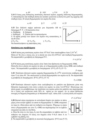 α. 4V β . 16V γ. V/4 δ. 2V
1.14 O όγκος μιας δεδομένης ποσότητας ιδανικού αερίου, αρχικής απόλυτης θερμοκρασίας,
Τ, διπλασιάζεται υπό σταθερή πίεση και κατόπιν μειώνεται η πίεση στο μισό της αρχικής υπό
σταθερό όγκο. Η τελική θερμοκρασία του αερίου θα είναι:
α. 4Τ β. Τ γ. Τ/2 δ. 2Τ
1.15 Στο διπλανό σχήμα φαίνεται μια διεργασία ΑΒ σε
διάγραμμα P−T. i. Η διεργασία είναι:
α. Ισοβαρής β. Ισόχωρη
γ. Ισόθερμη δ. Τίποτα από τα προηγούμενα
ii. Η σχέση μεταξύ των όγκων του αερίου στις καταστάσεις Α
και Β είναι:
α.VA=VB β. VA>VB γ. VΑ<VB
Να δικαιολογήσετε τις απαντήσεις σας.
Ασκήσεις και προβλήματα
1.16 Η πίεση μιας ποσότητας αερίου είναι 105
Ν/m2
όταν καταλαμβάνει όγκο 2,10
−3
m
3
.
Πόσα m3
θα γίνει ο όγκος του, αν η πίεσή του γίνει 0,5,105
Ν/m2
υπό σταθερή θερμοκρασία;
Να παρασταθεί η μεταβολή σε διάγραμμα P-V.
V=4,10-3
m3
1.17 Η πίεση μιας ποσότητας αερίου είναι 3αtm όταν βρίσκεται σε θερμοκρασία 300Κ.
Πόση θα γίνει η πίεση του αερίου σε αtm, αν η θερμοκρασία ανέβει στους 400Κ υπό σταθερό
όγκο; Να παρασταθεί η μεταβολή σε διαγράμματα (P-V), (P-Τ), (V−T)
P=4αtm
1.18 Ποσότητα ιδανικού αερίου αρχικής θερμοκρασίας θ1=27
0
C εκτονώνεται ισοβαρώς από
όγκο V σε όγκο 4V. Να υπολογιστεί η τελική θερμοκρασία του αερίου σε Κ. Να παρασταθεί
η μεταβολή σε διαγράμματα (P-V), (P-Τ), (V−T)
T2=1200K
1.19 Ποσότητα ιδανικού αερίου είναι εγκλωβισμένη σε μπαλόνι και βρίσκεται μέσα στη
θάλασσα συμπιεσμένο έτσι ώστε η πίεση του αερίου να είναι 3,6,105
Ν/m2
. Μειώνουμε την
πίεση χωρίς να μεταβάλλουμε την ποσότητα του αερίου μέσα στο μπαλόνι και παρατηρούμε
ότι ο όγκος του αυξάνεται κατά 20% σε σχέση με τον αρχικό. Αν το αέριο βρίσκεται
συνεχώς σε θερμική ισορροπία με το θαλασσινό νερό, πόση είναι η τελική πίεση του αερίου.
P=3,105
Ν/m2
1.20 Ιδανικό αέριο περιέχεται σε κυλινδρικό δοχείο του οποίου το πάνω
μέρος είναι κινητό έμβολο το οποίο σε θερμοκρασία T1=200Κ ισορροπεί
σε ύψος h1=20cm πάνω από τον πυθμένα του δοχείου. Ψύχουμε το αέριο
ώστε η θερμοκρασία του γίνει T2=100K και παρατηρούμε ότι το έμβολο
ισορροπεί και πάλι σε νέα θέση.
α. Ποιο θα είναι το νέο ύψος, h2 που θα ισορροπήσει το έμβολο από τον
πυθμένα του δοχείου; O όγκος του δοχείου είναι V=h,A όπου Α το
εμβαδόν της βάσης του.
β. Να παρασταθεί η μεταβολή σε ποιοτικά διαγράμματα (P-V) και (V-Τ).
 