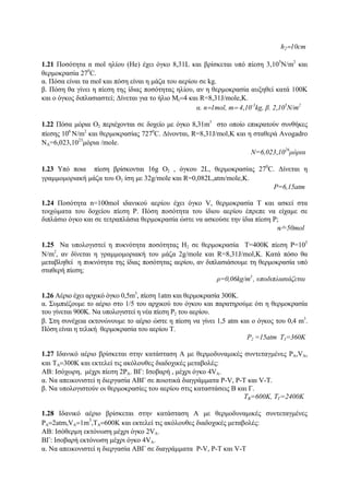 h2=10cm
1.21 Ποσότητα n mol ηλίου (Ηe) έχει όγκο 8,31L και βρίσκεται υπό πίεση 3,105
Ν/m2
και
θερμοκρασία 270
C.
α. Πόσα είναι τα mol και πόση είναι η μάζα του αερίου σε kg.
β. Πόση θα γίνει η πίεση της ίδιας ποσότητας ηλίου, αν η θερμοκρασία αυξηθεί κατά 100Κ
και ο όγκος διπλασιαστεί; Δίνεται για το ήλιο Μr=4 και R=8,31J/mole,Κ.
α. n=1mol, m= 4,10-3
kg, β. 2,105
Ν/m2
1.22 Πόσα μόρια Ο2 περιέχονται σε δοχείο με όγκο 8,31m3
στο οποίο επικρατούν συνθήκες
πίεσης 106
Ν/m2
και θερμοκρασίας 7270
C. Δίνονται, R=8,31J/mοl,Κ και η σταθερά Αvοgadrο
ΝΑ=6,023,1023
μόρια /mole.
Ν=6,023,1026
μόρια
1.23 Υπό ποια πίεση βρίσκονται 16g Ο2 , όγκου 2L, θερμοκρασίας 270
C. Δίνεται η
γραμμομοριακή μάζα του Ο2 ίση με 32g/mole και R=0,082L,atm/mole,Κ.
P=6,15atm
1.24 Ποσότητα n=100mol ιδανικού αερίου έχει όγκο V, θερμοκρασία Τ και ασκεί στα
τοιχώματα του δοχείου πίεση P. Πόση ποσότητα του ίδιου αερίου έπρεπε να είχαμε σε
διπλάσιο όγκο και σε τετραπλάσια θερμοκρασία ώστε να ασκούσε την ίδια πίεση P;
n⁄=50mol
1.25 Να υπολογιστεί η πυκνότητα ποσότητας Η2 σε θερμοκρασία Τ=400Κ πίεση P=105
Ν/m2
, αν δίνεται η γραμμομοριακή του μάζα 2g/mole και R=8,31J/mοl,Κ. Κατά πόσο θα
μεταβληθεί η πυκνότητα της ίδιας ποσότητας αερίου, αν διπλασιάσουμε τη θερμοκρασία υπό
σταθερή πίεση;
ρ=0,06kg/m3
, υποδιπλασιάζεται
1.26 Αέριο έχει αρχικό όγκο 0,5m3
, πίεση 1atm και θερμοκρασία 300Κ.
α. Συμπιέζουμε το αέριο στο 1/5 του αρχικού του όγκου και παρατηρούμε ότι η θερμοκρασία
του γίνεται 900K. Να υπολογιστεί η νέα πίεση P2 του αερίου.
β. Στη συνέχεια εκτονώνουμε το αέριο ώστε η πίεση να γίνει 1,5 atm και ο όγκος του 0,4 m3
.
Πόση είναι η τελική θερμοκρασία του αερίου Τ.
P2 =15atm Τ3=360Κ
1.27 Ιδανικό αέριο βρίσκεται στην κατάσταση Α με θερμοδυναμικές συντεταγμένες PΑ,VΑ,
και ΤΑ=300Κ και εκτελεί τις ακόλουθες διαδοχικές μεταβολές:
ΑΒ: Ισόχωρη, μέχρι πίεση 2PΑ. ΒΓ: Ισοβαρή , μέχρι όγκο 4VΑ.
α. Να απεικονιστεί η διεργασία ΑΒΓ σε ποιοτικά διαγράμματα P-V, P-Τ και V-Τ.
β. Να υπολογιστούν οι θερμοκρασίες του αερίου στις καταστάσεις Β και Γ.
ΤΒ=600Κ, ΤΓ=2400Κ
1.28 Ιδανικό αέριο βρίσκεται στην κατάσταση Α με θερμοδυναμικές συντεταγμένες
PΑ=2atm,VΑ=1m
3
,ΤΑ=600K και εκτελεί τις ακόλουθες διαδοχικές μεταβολές:
ΑΒ: Ισόθερμη εκτόνωση μέχρι όγκο 2VΑ.
ΒΓ: Ισοβαρή εκτόνωση μέχρι όγκο 4VΑ.
α. Να απεικονιστεί η διεργασία ΑΒΓ σε διαγράμματα P-V, P-Τ και V-Τ
 