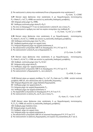β. Να υπολογιστεί η πίεση στην κατάσταση Β και η θερμοκρασία στην κατάσταση Γ.
PB=1atm, TΓ=1200K
1.29 Ιδανικό αέριο βρίσκεται στην κατάσταση Α με θερμοδυναμικές συντεταγμένες
PΑ=10atm,VΑ=1m
3
,ΤΑ=600K και εκτελεί τις ακόλουθες διαδοχικές μεταβολές:
AB: Iσόχωρη ψύξη μέχρι TB=300K.
BΓ: Ισόθερμη εκτόνωση μέχρι πίεση PΓ=PB/2.
α. Να γίνει το διάγραμμα P−V και να υπολογιστούν η πίεση PΓ και ο όγκος VΓ.
β. Να υπολογιστεί ο αριθμός των mol του αερίου συναρτήσει της σταθεράς R.
α. PB=5atm, VB=2m
3
, β. n=1/60R
1.30 Ιδανικό αέριο βρίσκεται στην κατάσταση Α με θερμοδυναμικές συντεταγμένες
PΑ=4atm,VΑ=0,1m
3
,ΤΑ=1000K και εκτελεί τις ακόλουθες διαδοχικές μεταβολές:
ΑΒ: Iσόθερμη εκτόνωση μέχρι όγκο VB=4VA.
BΓ: Ισοβαρή συμπίεση μέχρι τον αρχικό όγκο.
ΓΑ: Ισόχωρη θέρμανση μέχρι την αρχική κατάσταση,A.
α. Να απεικονιστεί η διεργασία ΑΒΓΑ σε διαγράμματα P-V, P-Τ και V-Τ.
β. Να υπολογιστούν η πίεση PB και η θερμοκρασία ΤΓ.
β. PB=1atm, ΤΓ=250Κ
1.31 Ιδανικό αέριο βρίσκεται στην κατάσταση Α με θερμοδυναμικές συντεταγμένες
PΑ=3atm,VΑ=0,1m
3
,ΤΑ=150K και εκτελεί τις ακόλουθες διαδοχικές μεταβολές:
ΑΒ: Ισοβαρή εκτόνωση μέχρι όγκο VΒ=0,3m
3
.
ΒΓ: Ισόχωρη ψύξη μέχρι πίεση PΓ.
ΓΑ: Ισόθερμη μέχρι την αρχική κατάσταση Α.
α. Να απεικονιστεί η διεργασία ΑΒΓΑ σε διαγράμματα P-V, P-Τ και V-Τ.
β. Να υπολογιστούν η θερμοκρασία ΤB και η πίεση PΓ.
ΤΒ=450K, PΓ=1atm
1.32 Ιδανικό αέριο με αρχικές συνθήκες VA=1m
3
, PA=2atm και ΤΑ=300Κ εκτελεί κυκλική
μεταβολή ΑΒΓΔΑ, που αποτελείται από τις ακόλουθες διεργασίες:
ΑΒ: Ισόχωρη θέρμανση από μέχρι διπλάσια θερμοκρασία.
ΒΓ: Ισόθερμη μέχρι την αρχική πίεση PΑ .
ΓΔ: Ισόχωρη μέχρι την αρχική θερμοκρασία ΤΑ.
ΔΑ: Ισόθερμη μέχρι την αρχική κατάσταση Α.
α. Να παρασταθεί η διεργασία σε διαγράμματα P-V, P-Τ και V-Τ.
β. Να υπολογιστούν οι πιέσεις PΒ, και PΔ και ο όγκος VΓ.
PΒ=4atm, PΔ =1atm, VΓ=2m
3
1.33 Ιδανικό αέριο βρίσκεται στην κατάσταση Α με θερμοδυναμικές συντεταγμένες
PA,VA,ΤΑ=300Κ και εκτελεί τις ακόλουθες διαδοχικές μεταβολές:
ΑΒ: Ισοβαρή μέχρι διπλάσιο όγκο.
ΒΓ:Ισόχωρη μέχρι τη μισή πίεση.
ΓΔ: Ισοβαρή μέχρι τον αρχικό όγκο.
ΔΑ: Ισόχωρη μέχρι την αρχική κατάσταση Α.
α. Να απεικονιστεί η διεργασία ΑΒΓΔΑ σε ποιοτικά διαγράμματα P-V, P-Τ και V-Τ.
β. Να υπολογιστούν οι απόλυτες θερμοκρασίες του αερίου στις καταστάσεις Β, Γ και Δ.
 