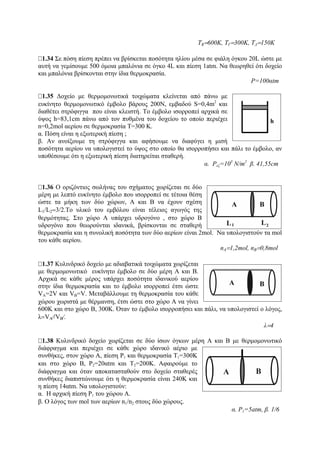 ΤΒ=600Κ, ΤΓ=300Κ, ΤΔ=150Κ
1.34 Σε πόση πίεση πρέπει να βρίσκεται ποσότητα ηλίου μέσα σε φιάλη όγκου 20L ώστε με
αυτή να γεμίσουμε 500 όμοια μπαλόνια σε όγκο 4L και πίεση 1atm. Να θεωρηθεί ότι δοχείο
και μπαλόνια βρίσκονται στην ίδια θερμοκρασία.
P=100αtm
1.35 Δοχείο με θερμομονωτικά τοιχώματα κλείνεται από πάνω με
ευκίνητο θερμομονωτικό έμβολο βάρους 200Ν, εμβαδού S=0,4m2
και
διαθέτει στρόφιγγα που είναι κλειστή. Το έμβολο ισορροπεί αρχικά σε
ύψος h=83,1cm πάνω από τον πυθμένα του δοχείου το οποίο περιέχει
n=0,2mol αερίου σε θερμοκρασία Τ=300 Κ.
α. Πόση είναι η εξωτερική πίεση ;
β. Αν ανοίξουμε τη στρόφιγγα και αφήσουμε να διαφύγει η μισή
ποσότητα αερίου να υπολογιστεί το ύψος στο οποίο θα ισορροπήσει και πάλι το έμβολο, αν
υποθέσουμε ότι η εξωτερική πίεση διατηρείται σταθερή.
α. Pεξ=103
Ν/m2
β. 41,55cm
1.36 Ο οριζόντιος σωλήνας του σχήματος χωρίζεται σε δύο
μέρη με λεπτό ευκίνητο έμβολο που ισορροπεί σε τέτοια θέση
ώστε τα μήκη των δύο χώρων, Α και Β να έχουν σχέση
L1/L2=3/2.Tο υλικό του εμβόλου είναι τέλειος αγωγός της
θερμότητας. Στο χώρο Α υπάρχει υδρογόνο , στο χώρο Β
υδρογόνο που θεωρούνται ιδανικά, βρίσκονται σε σταθερή
θερμοκρασία και η συνολική ποσότητα των δύο αερίων είναι 2mol. Να υπολογιστούν τα mol
του κάθε αερίου.
nΑ=1,2mol, nΒ=0,8mol
1.37 Κυλινδρικό δοχείο με αδιαβατικά τοιχώματα χωρίζεται
με θερμομονωτικό ευκίνητο έμβολο σε δύο μέρη Α και Β.
Αρχικά σε κάθε μέρος υπάρχει ποσότητα ιδανικού αερίου
στην ίδια θερμοκρασία και το έμβολο ισορροπεί έτσι ώστε
VΑ=2V και VΒ=V. Μεταβάλλουμε τη θερμοκρασία του κάθε
χώρου χωριστά με θέρμανση, έτσι ώστε στο χώρο Α να γίνει
600Κ και στο χώρο Β, 300Κ. Όταν το έμβολο ισορροπήσει και πάλι, να υπολογιστεί ο λόγος,
λ=VA⁄/VB⁄.
λ=4
1.38 Κυλινδρικό δοχείο χωρίζεται σε δύο ίσων όγκων μέρη Α και Β με θερμομονωτικό
διάφραγμα και περιέχει σε κάθε χώρο ιδανικό αέριο με
συνθήκες, στον χώρο Α, πίεση P1 και θερμοκρασία Τ1=300Κ
και στο χώρο Β, P2=20αtm και Τ2=200Κ. Αφαιρούμε το
διάφραγμα και όταν αποκατασταθούν στο δοχείο σταθερές
συνθήκες διαπιστώνουμε ότι η θερμοκρασία είναι 240Κ και
η πίεση 14αtm. Να υπολογιστούν:
α. Η αρχική πίεση P1 του χώρου Α.
β. Ο λόγος των mol των αερίων n1/n2 στους δύο χώρους.
α. P1=5atm, β. 1/6
 