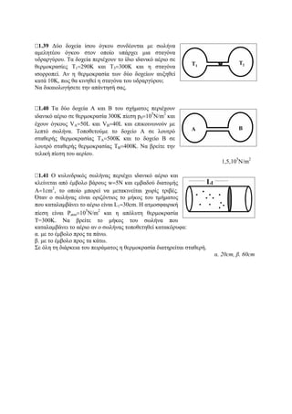1.39 Δύο δοχεία ίσου όγκου συνδέονται με σωλήνα
αμελητέου όγκου στον οποίο υπάρχει μια σταγόνα
υδραργύρου. Τα δοχεία περιέχουν το ίδιο ιδανικό αέριο σε
θερμοκρασίες Τ1=290Κ και Τ3=300Κ και η σταγόνα
ισορροπεί. Αν η θερμοκρασία των δύο δοχείων αυξηθεί
κατά 10Κ, πως θα κινηθεί η σταγόνα του υδραργύρου;
Nα δικαιολογήσετε την απάντησή σας.
1.40 Τα δύο δοχεία Α και Β του σχήματος περιέχουν
ιδανικό αέριο σε θερμοκρασία 300Κ πίεση p0=10
5
Ν/m
2
και
έχουν όγκους VA=50L και VB=40L και επικοινωνούν με
λεπτό σωλήνα. Τοποθετούμε το δοχείο Α σε λουτρό
σταθερής θερμοκρασίας ΤΑ=500Κ και το δοχείο Β σε
λουτρό σταθερής θερμοκρασίας ΤΒ=400Κ. Να βρείτε την
τελική πίεση του αερίου.
1,5,10
5
Ν/m
2
1.41 Ο κυλινδρικός σωλήνας περιέχει ιδανικό αέριο και
κλείνεται από έμβολο βάρους w=5Ν και εμβαδού διατομής
Α=1cm
2
, το οποίο μπορεί να μετακινείται χωρίς τριβές.
Όταν ο σωλήνας είναι οριζόντιος το μήκος του τμήματος
που καταλαμβάνει το αέριο είναι L1=30cm. Η ατμοσφαιρική
πίεση είναι Patm=10
5
N/m
2
και η απόλυτη θερμοκρασία
Τ=300Κ. Να βρείτε το μήκος του σωλήνα που
καταλαμβάνει το αέριο αν ο σωλήνας τοποθετηθεί κατακόρυφα:
α. με το έμβολο προς τα πάνω.
β. με το έμβολο προς τα κάτω.
Σε όλη τη διάρκεια του πειράματος η θερμοκρασία διατηρείται σταθερή.
α. 20cm, β. 60cm
 