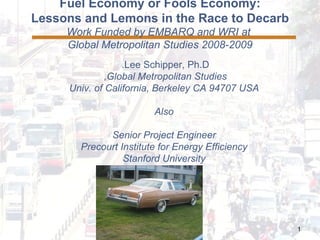 Fuel Economy or Fools Economy: Lessons and Lemons in the Race to Decarb Work Funded by EMBARQ and WRI at  Global Metropolitan Studies 2008-2009 Lee Schipper, Ph.D.  Global Metropolitan Studies,  Univ. of California, Berkeley CA 94707 USA Also Senior Project Engineer Precourt Institute for Energy Efficiency Stanford University 