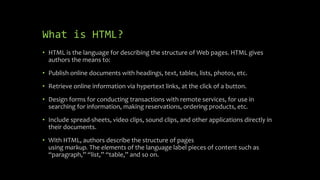 What is HTML?
• HTML is the language for describing the structure of Web pages. HTML gives
authors the means to:
• Publish online documents with headings, text, tables, lists, photos, etc.
• Retrieve online information via hypertext links, at the click of a button.
• Design forms for conducting transactions with remote services, for use in
searching for information, making reservations, ordering products, etc.
• Include spread-sheets, video clips, sound clips, and other applications directly in
their documents.
• With HTML, authors describe the structure of pages
using markup. The elements of the language label pieces of content such as
“paragraph,” “list,” “table,” and so on.
 
