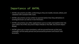 Importance of XHTML
• XHTML documents are XML conforming as they are readily viewed, edited, and
validated with standard XML tools.
• XHTML documents can be written to operate better than they did before in
existing browsers as well as in new browsers.
• XHTML documents can utilize applications such as scripts and applets that rely
upon either the HTML Document Object Model or the XML Document Object
Model.
• XHTML gives you a more consistent, well-structured format so that your
webpages can be easily parsed and processed by present and future web
browsers.
 
