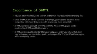 Importance of XHMTL
• You can easily maintain, edit, convert and format your document in the long run.
• Since XHTML is an official standard of the W3C, your website becomes more
compatible with many browsers and it is rendered more accurately.
• XHTML combines strength of HTML and XML. Also, XHTML pages can be
rendered by all XML enabled browsers.
• XHTML defines quality standard for your webpages and if you follow that, then
your web pages are counted as quality web pages. The W3C certifies those pages
with their quality stamp.
 