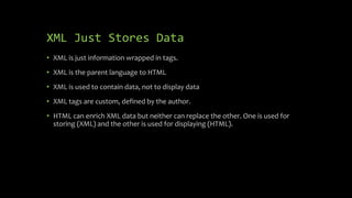 XML Just Stores Data
• XML is just information wrapped in tags.
• XML is the parent language to HTML
• XML is used to contain data, not to display data
• XML tags are custom, defined by the author.
• HTML can enrich XML data but neither can replace the other. One is used for
storing (XML) and the other is used for displaying (HTML).
 