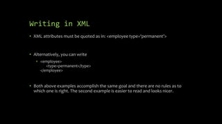 Writing in XML
• XML attributes must be quoted as in: <employee type=‘permanent’>
• Alternatively, you can write
• <employee>
<type>permanent</type>
</employee>
• Both above examples accomplish the same goal and there are no rules as to
which one is right. The second example is easier to read and looks nicer.
 