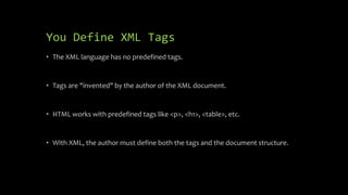 You Define XML Tags
• The XML language has no predefined tags.
• Tags are "invented" by the author of the XML document.
• HTML works with predefined tags like <p>, <h1>, <table>, etc.
• With XML, the author must define both the tags and the document structure.
 