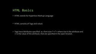 HTML Basics
• HTML stands for Hypertext Markup Language
• HTML consists of Tags and values
• Tags have Attributes specified as <font size=“+1”> where size is the attribute and
+1 is the value of the attribute. that are specified in the open bracket.
 