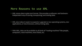 More Reasons to use XML
• XML stores data in plain text format. This provides a software- and hardware-
independent way of storing, transporting, and sharing data.
• XML also makes it easier to expand or upgrade to new operating systems, new
applications, or new browsers, without losing data.
• With XML, data can be available to all kinds of "reading machines" like people,
computers, voice machines, news feeds, etc.
 