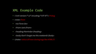 XML Example Code
• <?xml version="1.0" encoding="UTF-8"?> Prolog
• <note> Root
• <to>Tove</to>
• <from>Jani</from>
• <heading>Reminder</heading>
• <body>Don't forget me this weekend!</body>
• </note> notice all have closing tags like HTML!!!!
 
