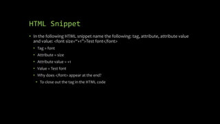 HTML Snippet
• In the following HTML snippet name the following: tag, attribute, attribute value
and value: <font size=“+1”>Test font</font>
• Tag = font
• Attribute = size
• Attribute value = +1
• Value = Test font
• Why does </font> appear at the end?
• To close out the tag in the HTML code
 