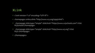 XLink
• <?xml version="1.0" encoding="UTF-8"?>
• <homepages xmlns:xlink="http://www.w3.org/1999/xlink">
• <homepage xlink:type="simple" xlink:href="https://www.w3schools.com">Visit
W3Schools</homepage>
• <homepage xlink:type="simple" xlink:href="http://www.w3.org">Visit
W3C</homepage>
• </homepages>
 