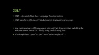 XSLT
• XSLT - eXtensbile Stylesheet Language Transformations
• XSLT transform XML into HTML, before it is displayed by a browser
• You can transform a XML document into an HTML document just by linking the
XML document to the XSLT file by using the following line:
• <?xml-stylesheet type="text/xsl" href="xsltexample.xsl"?>
 