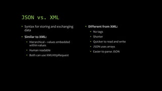 JSON vs. XML
• Syntax for storing and exchanging
data
• Similar to XML:
• Hierarchical – values embedded
within values
• Human readable
• Both can use XMLHttpRequest
• Different from XML:
• No tags
• Shorter
• Quicker to read and write
• JSON uses arrays
• Easier to parse JSON
 