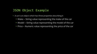 JSON Object Example
• A car is an object which has three properties describing it
• Make – String value representing the make of the car
• Model – String value representing the model of the car
• Price – Numeric value representing the price of the car
 