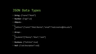 JSON Data Types
• String – {“name”:”Mark”}
• Number – {“age”: 41}
• Objects –
• {
“address”: {“name”:”Matt Marnio”, “email”:”matt.marino@shu.edu”}
}
• Arrays –
• {
“students”:[“Manny”, “Moe”, “Jack”]
}
• Booleans - {“Full-time”: true}
• Null – {“Job Description”: null}
 