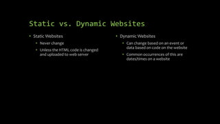Static vs. Dynamic Websites
• Static Websites
• Never change
• Unless the HTML code is changed
and uploaded to web server
• Dynamic Websites
• Can change based on an event or
data based on code on the website
• Common occurrences of this are
dates/times on a website
 