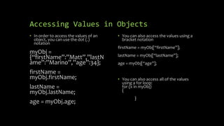 Accessing Values in Objects
• In order to access the values of an
object, you can use the dot (.)
notation
myObj =
{“firstName”:”Matt”,”lastN
ame”:”Marino”,”age”:34};
firstName =
myObj.firstName;
lastName =
myObj.lastName;
age = myObj.age;
• You can also access the values using a
bracket notation
firstName = myObj[“firstName”];
lastName = myObj[“lastName”];
age = myObj[“age”];
• You can also access all of the values
using a for loop:
for (x in myObj)
{
}
 