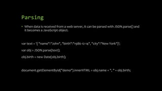 Parsing
• When data is received from a web server, it can be parsed with JSON.parse() and
it becomes a JavaScript object.
var text = '{ "name":"John", "birth":"1986-12-14", "city":"New York"}';
var obj = JSON.parse(text);
obj.birth = new Date(obj.birth);
document.getElementById("demo").innerHTML = obj.name + ", " + obj.birth;
 