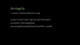 Stringify
• Convert a JavaScript object into a string
var obj = { "name":"John", "age":30, "city":"New York"};
var myJSON = JSON.stringify(obj);
document.getElementById("demo").innerHTML = myJSON
 