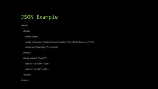 JSON Example
<html>
<head>
<title></title>
<meta http-equiv="Content-Type" content="text/html; charset=UTF-8">
<script src="js/scripts.js"></script>
</head>
<body onload="show()">
<div id="carJSON"></div>
<div id="carXML"></div>
</body>
</html>
 