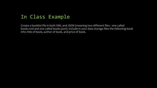 In Class Example
Create a booklist file in both XML and JSON (meaning two different files - one called
books.xml and one called books.json). Include in your data storage files the following book
info: title of book, author of book, and price of book.
 