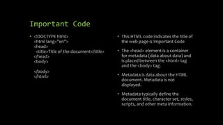Important Code
• <!DOCTYPE html>
<html lang="en">
<head>
<title>Title of the document</title>
</head>
<body>
</body>
</html>
• This HTML code indicates the title of
the web page is Important Code
• The <head> element is a container
for metadata (data about data) and
is placed between the <html> tag
and the <body> tag.
• Metadata is data about the HTML
document. Metadata is not
displayed.
• Metadata typically define the
document title, character set, styles,
scripts, and other meta information.
 