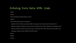 Echoing Form Data HTML Code
<HTML>
<HEAD>
<TITLE> Echoing Form Data Example </TITLE>
</HEAD>
<form method="post" action="echo.php">
<label for="name">What is your name?</label> <input type="text" name="name" id="name"><br>
<label for="yearborn">What year were you born? <input type="text" name="yearborn" id="yearborn"><br>
<label for="favcolor">What is your favorite color? <input type="text" name="favcolor" id="favcolor"><br>
<input type="Submit" value="Submit to Test PHP Script">
</form>
</BODY>
</HTML>
 