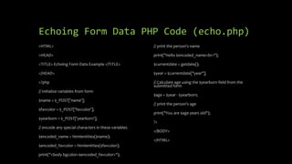 Echoing Form Data PHP Code (echo.php)
<HTML>
<HEAD>
<TITLE> Echoing Form Data Example </TITLE>
</HEAD>
<?php
// Initialize variables from form
$name = $_POST['name'];
$favcolor = $_POST['favcolor'];
$yearborn = $_POST['yearborn'];
// encode any special characters in these variables
$encoded_name = htmlentities($name);
$encoded_favcolor = htmlentities($favcolor);
print("<body bgcolor=$encoded_favcolor>");
// print the person's name
print("Hello $encoded_name<br>");
$currentdate = getdate();
$year = $currentdate["year"];
// Calculate age using the $yearborn field from the
submitted form
$age = $year - $yearborn;
// print the person's age
print("You are $age years old");
?>
</BODY>
</HTML>
 