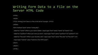 Writing Form Data to a File on the
Server HTML Code
<HTML>
<HEAD>
<TITLE> Writing Form Data to a File on the Server Example </TITLE>
</HEAD>
<form method="post" action=“write.php">
<label for="name">What is your name?</label> <input type="text" name="name" id="name"><br>
<label for="yearborn">What year were you born? <input type="text" name="yearborn" id="yearborn"><br>
<label for="favcolor">What is your favorite color? <input type="text" name="favcolor" id="favcolor"><br>
<input type="Submit" value="Submit to Test PHP Script">
</form>
</BODY>
</HTML>
 