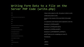 Writing Form Data to a File on the
Server PHP Code (write.php)
<HTML>
<HEAD>
<TITLE> Writing Form Data to a File on the Server Example </TITLE>
</HEAD>
<BODY>
<?php
// The next line opens a file handle to a file called output.txt
// the file handle is like an alias to the file
// the a in the fopen function means append so entries
// will be appended to the output.txt file
$out = fopen("outputoutput.txt", "a");
// if the file could not be opened for whatever reason, print
// an error message and exit the program
if (!$out) {
print("Could not append to file");
exit;
}
// fputs writes output to a file. the syntax is where to write
// followed by what to write
// $name is the contents of the name field in the sample
form
// t represents a tab character and n represents a new line
fputs($out,"$_POST[name]t");
fputs($out,"$_POST[yearborn]t");
fputs($out,"$_POST[favcolor]t");
fputs($out,"$_SERVER[REMOTE_ADDR]n");
print("Thanks you for completing our survey.");
fclose($out);
?>
</BODY>
</HTML>
 