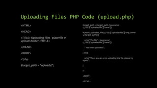 Uploading Files PHP Code (upload.php)
<HTML>
<HEAD>
<TITLE> Uploading Files - place file in
uploads folder </TITLE>
</HEAD>
<BODY>
<?php
$target_path = "uploads/";
$target_path = $target_path . basename(
$_FILES['uploadedfile']['name']);
if(move_uploaded_file($_FILES['uploadedfile']['tmp_name'
], $target_path)) {
echo "The file ". basename(
$_FILES['uploadedfile']['name']).
" has been uploaded";
} else{
echo "There was an error uploading the file, please try
again!";
}
?>
</BODY>
</HTML>
 