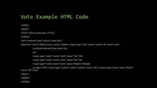 Vote Example HTML Code
<HTML>
<HEAD>
<TITLE> Vote to end class </TITLE>
</HEAD>
<form method="post" action="vote.php">
<label for="name">What is your name?</label> <input type="text" name="name" id="name"><br>
<p>Should we end Class now?</p>
<p>
<input type="radio" name="vote" value="Yes">Yes
<input type="radio" name="vote" value="No">No
<input type="radio" name="vote" value="Maybe">Maybe
<p align="left"><input type="submit" value="Submit" name="B1"><input type="reset" value="Reset"
name="B2"></p>
</form>
</BODY>
</HTML>
 