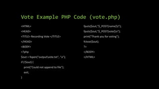 Vote Example PHP Code (vote.php)
<HTML>
<HEAD>
<TITLE> Recording Vote </TITLE>
</HEAD>
<BODY>
<?php
$out = fopen("outputvote.txt", "a");
if (!$out) {
print("Could not append to file");
exit;
}
fputs($out,"$_POST[name]t");
fputs($out,"$_POST[vote]n");
print("Thank you for voting");
fclose($out);
?>
</BODY>
</HTML>
 