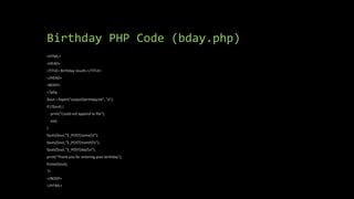 Birthday PHP Code (bday.php)
<HTML>
<HEAD>
<TITLE> Birthday results </TITLE>
</HEAD>
<BODY>
<?php
$out = fopen("outputbirthday.txt", "a");
if (!$out) {
print("Could not append to file");
exit;
}
fputs($out,"$_POST[name]t");
fputs($out,"$_POST[month]t");
fputs($out,"$_POST[day]n");
print("Thank you for entering your birthday");
fclose($out);
?>
</BODY>
</HTML>
 