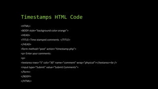 Timestamps HTML Code
<HTML>
<BODY style="background-color:orange">
<HEAD>
<TITLE> Time stamped comments </TITLE>
</HEAD>
<form method="post" action="timestamp.php">
<p> Enter your comments:
<p>
<textarea rows="5" cols="30" name="comment" wrap="physical"></textarea><br />
<input type="Submit" value="Submit Comments">
</form>
</BODY>
</HTML>
 