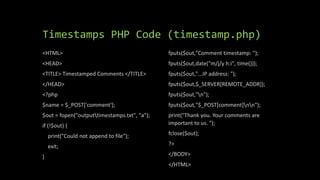Timestamps PHP Code (timestamp.php)
<HTML>
<HEAD>
<TITLE> Timestamped Comments </TITLE>
</HEAD>
<?php
$name = $_POST['comment'];
$out = fopen("outputtimestamps.txt", "a");
if (!$out) {
print("Could not append to file");
exit;
}
fputs($out,"Comment timestamp: ");
fputs($out,date("m/j/y h:i", time()));
fputs($out,"...IP address: ");
fputs($out,$_SERVER[REMOTE_ADDR]);
fputs($out,"n");
fputs($out,"$_POST[comment]nn");
print("Thank you. Your comments are
important to us. ");
fclose($out);
?>
</BODY>
</HTML>
 