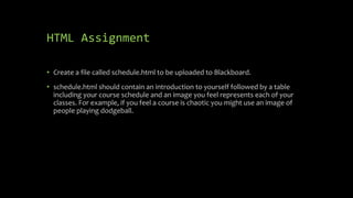 HTML Assignment
• Create a file called schedule.html to be uploaded to Blackboard.
• schedule.html should contain an introduction to yourself followed by a table
including your course schedule and an image you feel represents each of your
classes. For example, if you feel a course is chaotic you might use an image of
people playing dodgeball.
 