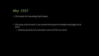 Why CSS?
• CSS stands for Cascading Style Sheets.
• CSS saves a lot of work. It can control the layout of multiple web pages all at
once.
• Websites generally have sub-folders where CSS files are stored
 