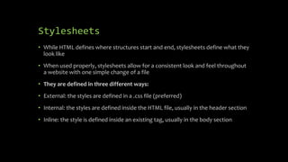 Stylesheets
• While HTML defines where structures start and end, stylesheets define what they
look like
• When used properly, stylesheets allow for a consistent look and feel throughout
a website with one simple change of a file
• They are defined in three different ways:
• External: the styles are defined in a .css file (preferred)
• Internal: the styles are defined inside the HTML file, usually in the header section
• Inline: the style is defined inside an existing tag, usually in the body section
 