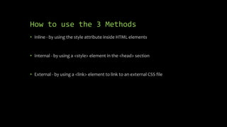 How to use the 3 Methods
• Inline - by using the style attribute inside HTML elements
• Internal - by using a <style> element in the <head> section
• External - by using a <link> element to link to an external CSS file
 