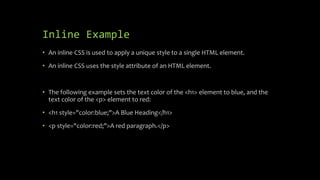 Inline Example
• An inline CSS is used to apply a unique style to a single HTML element.
• An inline CSS uses the style attribute of an HTML element.
• The following example sets the text color of the <h1> element to blue, and the
text color of the <p> element to red:
• <h1 style="color:blue;">A Blue Heading</h1>
• <p style="color:red;">A red paragraph.</p>
 